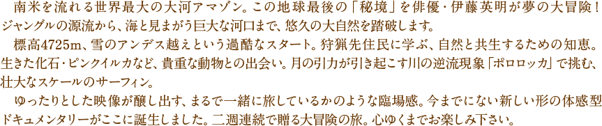 　南米を流れる世界最大の大河アマゾン。この地球最後の「秘境」を俳優・伊藤英明が夢の大冒険！ジャングルの源流から、海と見まがう巨大な河口まで、悠久の大自然を踏破します。　標高4725m、雪のアンデス越えという過酷なスタート。狩猟先住民に学ぶ、自然と共生するための知恵。生きた化石・ピンクイルカなど、貴重な動物との出会い。月の引力が引き起こす川の逆流現象「ポロロッカ」で挑む、壮大なスケールのサーフィン。　ゆったりとした映像が醸し出す、まるで一緒に旅しているかのような臨場感。今までにない新しい形の体感型ドキュメンタリーがここに誕生しました。二夜連続で贈る大冒険の旅。心ゆくまでお楽しみ下さい。
