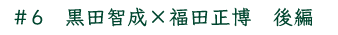 ＃6　黒田智成×福田正博　後編