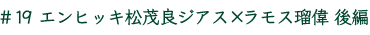 ＃19　エンヒッキ松茂良ジアス×ラモス瑠偉　後編