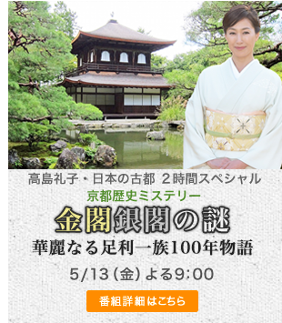 高島礼子・日本の古都～その絶景に歴史あり 2時間スペシャル 京都歴史ミステリー「金閣と銀閣の謎」 5/13(金) よる9：00