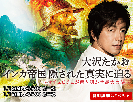 大沢たかお　インカ帝国 隠された真実に迫る　マチュピチュが解き明かす最大の謎　1/12（金）19（金）よる7：00