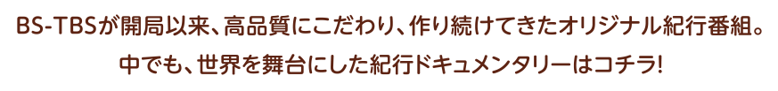 BS-TBSが開局以来、高品質にこだわり、
  作り続けてきたオリジナル紀行番組。
  中でも、世界を舞台にした紀行ドキュメンタリーはコチラ！