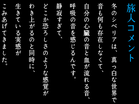 旅人コメント/冬のシベリアは、真っ白な世界で音も何も存在しなくて、自分の心臓の音と血が流れる音、呼吸の音を感じるんです。静寂すぎて、どこか恐ろしさのような感覚がわき上がるのと同時に、生きている実感がこみあげてきました。