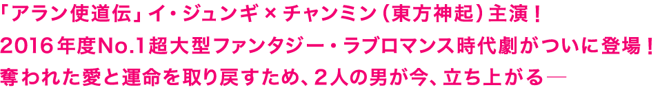 「アラン使道伝」イ・ジュンギ×チャンミン（東方神起）主演！ 2016年度No.1超大型ファンタジー・ラブロマンス時代劇がついに登場！奪われた愛と運命を取り戻すため、２人の男が今、立ち上がる─