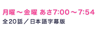 月曜〜金曜 あさ7:00～7:54 全20話／日本語字幕版