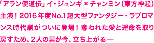 「アラン使道伝」イ・ジュンギ×チャンミン（東方神起）主演！ 2016年度No.1超大型ファンタジー・ラブロマンス時代劇がついに登場！奪われた愛と運命を取り戻すため、２人の男が今、立ち上がる─
