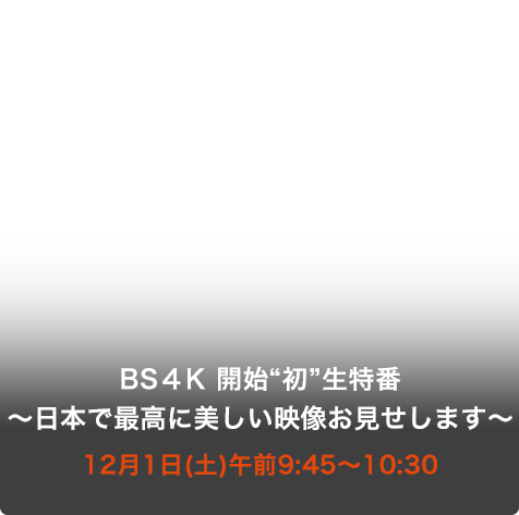 BS４K 開始“初”生特番 ～日本で最高に美しい映像お見せします～ 12月1日(土)午前9:45～10:30