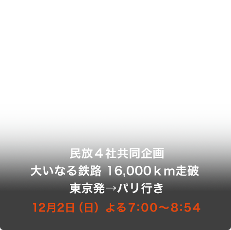 民放４社共同企画 大いなる鉄路 16,000ｋｍ走破 東京発→パリ行き 12月2日（日）よる7:00〜8:54