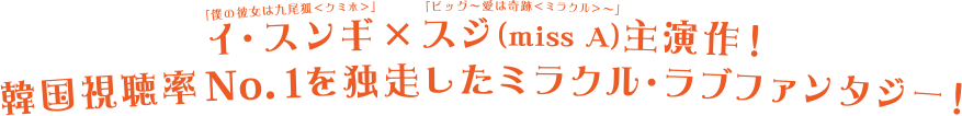 「僕の彼女は九尾狐＜クミホ＞」イ・スンギ×「ビッグ～愛は奇跡＜ミラクル＞」スジ（miss A）主演最新作！韓国視聴率No.1を独走したミラクル・ラブファンタジー！