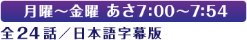 月曜～金曜 あさ7:00～7:54 全24話／日本語字幕版