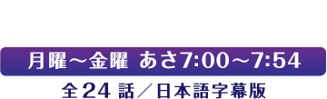 毎週月曜～金曜 あさ7:00～7:54 全24話／日本語字幕版