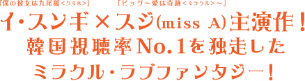 「僕の彼女は九尾狐＜クミホ＞」イ・スンギ×「ビッグ～愛は奇跡＜ミラクル＞」スジ（miss A）主演最新作！韓国視聴率No.1を独走したミラクル・ラブファンタジー！