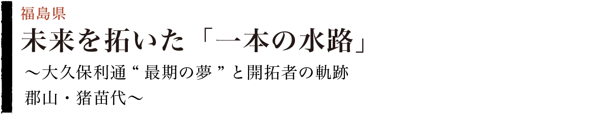 未来を拓いた「一本の水路」～大久保利通“最期の夢”と開拓者の軌跡 郡山・猪苗代～（福島県）