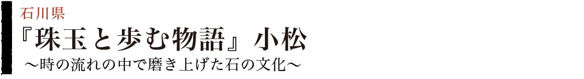 『珠玉と歩む物語』小松～時の流れの中で磨き上げた石の文化～（石川県）