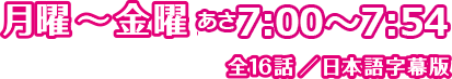 月曜〜金曜 あさ7:00～7:54/全16話／日本語字幕版