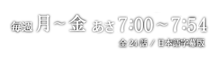 BS-TBS/2015年11月6日（金）スタート/毎週月 〜 金 あさ7：00 〜 7：54/全24話 / 日本語字幕版