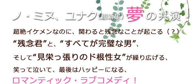 ノ・ミヌ、ユナク（超新星）夢の共演！超絶イケメンなのに、関わると残念なことが起こる（？）“残念君”と、“すべてが完璧な男”、そして“見栄っ張りのド根性女”が繰り広げる、笑って泣いて、最後はハッピーになる、ロマンティック・ラブコメディ！